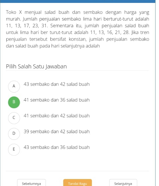 Toko X menjual salad buah dan sembako dengan harga yang
murah. Jumlah penjualan sembako lima hari berturut-turut adalah
11, 13, 17, 23, 31. Sementara itu, jumlah penjualan salad buah
untuk lima hari ber turut-turut adalah 11, 13, 16, 21, 28. Jika tren
penjualan tersebut bersifat konstan, jumlah penjualan sembako
dan salad buah pada hari selanjutnya adalah
Pilih Salah Satu Jawaban
A 43 sembako dan 42 salad buah
B 41 sembako dan 36 salad buah
c 41 sembako dan 42 salad buah
D 39 sembako dan 42 salad buah
E 43 sembako dan 36 salad buah
Sebelumnya Tandal Ragu Selanjutnya