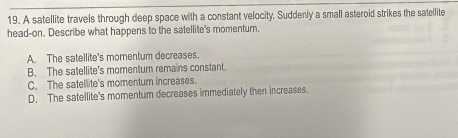 A satellite travels through deep space with a constant velocity. Suddenly a small asteroid strikes the satellite
head-on. Describe what happens to the satellite's momentum.
A. The satellite's momentum decreases.
B. The satellite's momentum remains constant.
C. The satellite's momentum increases.
D. The satellite's momentum decreases immediately then increases.