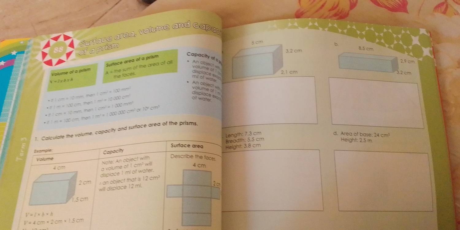 Surface area, volume and Capa
88
of a prism
b. 8.5 cm
Volume of a prism Surface area of a prism
Capacity of s1
2.9 cm
V=2xhxk A = the sum of the area of alli An object w volume of 1 b
the faces.
3.2 cm
displace eim
mill of water
An objectvs
· π x^2=?^? `` m te ! '' arcsin^2=100m^2
volume of )N
· N t he 1m^2=10000m^2
displace exc
of water.
the Im^3=100000cm^3or10^4cm^3 1cm^3=1000m^3
· flom=10mm ther
f1m=100cm
1. Calculate the volume, capacity and surface area of the prisms
Length: 7.3 cm d. Area of base: 24cm^2
Example: Breadth: 5,5 cm
Height: 2.5 m
Surface area Height: 3,8 cm
Capacity
Volume
cm
a volume of 1 Note: An object with Describe the faces
cm i will
4 cm
displace 1 ml of water.
an object that is 12cm^3
will displace 12 ml.
2 c
V=/* b* h
V=4cm* 2cm* 1.5cm