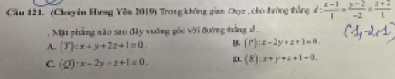 Cầu 121. (Chuyên Hưng Yêm 2019) Trong không gian Cụz , cho đường thắng d: (x-1)/1 = (y-2)/-2 = (z+2)/1 
Mặt phẳng nào sau đây vuờng góc với đường thắng
A. (T):x+y+2z+1=0. B (P):x-2y+z+1=0.
C. (Q):x-2y=z+1=0. D. (R):x+y+z+1=0.