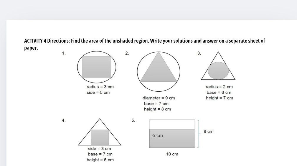 ACTIVITY 4 Directions: Find the area of the unshaded region. Write your solutions and answer on a separate sheet of 
paper. 
1. 
2. 
radiu IS =3cm radius =2cm
side =5cm base =6cm
diameter =9cm height =7cm
base =7cm
height =8cm
4. 
5. 
side =3cm
base =7cm
height =6cm