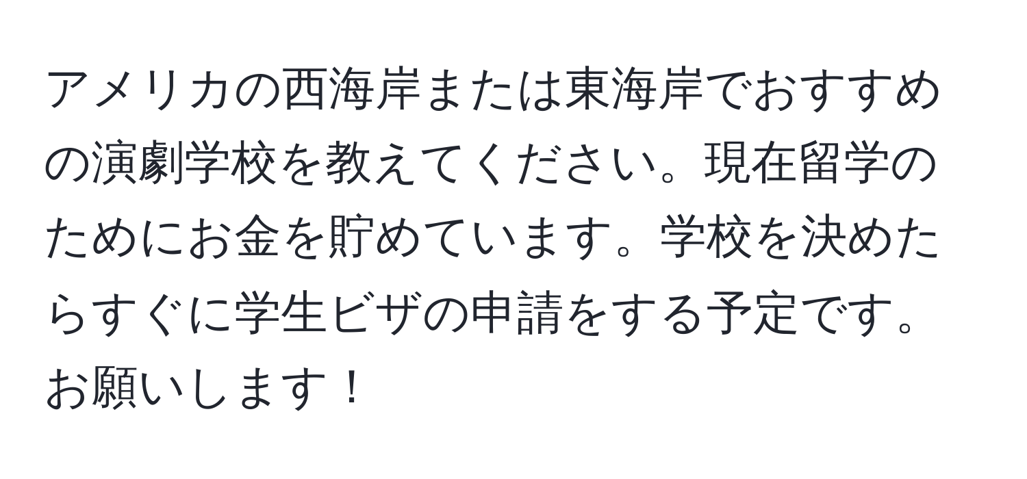 アメリカの西海岸または東海岸でおすすめの演劇学校を教えてください。現在留学のためにお金を貯めています。学校を決めたらすぐに学生ビザの申請をする予定です。お願いします！