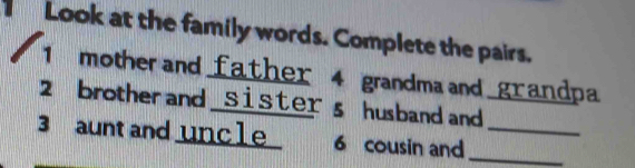 Look at the family words. Complete the pairs. 
1 mother and father 4 grandma and grandpa 
2 brother and sisters husband and 
3 aunt and uncle 6 cousin and__