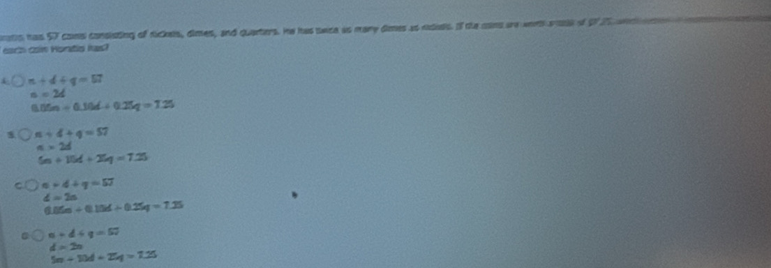 ats has 57 coms consisting of dickels, dimes, and quanters. he has sace as mary dmes as ndeds. If the mind are worh soae of Of 2% an 
each ca Hontia has?
n+4+q=57
n=24
0.05n/ 0.10d/ 0.25q=7.25
n+4+q=57
π * 2d
5n+15d+25q=7.25
n+4+q=57
d=2a
6.05m/ 0.15d/ 0.25q=7.25
n+d+q=57
d=2n
5n-10d+25q=7.25