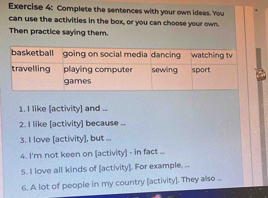 Complete the sentences with your own ideas. You 
can use the activities in the box, or you can choose your own. 
Then practice saying them. 
1. I like [activity] and ... 
2. I like [activity] because ... 
3. I love [activity], but ... 
4. I'm not keen on [activity] - in fact ... 
5. I love all kinds of [activity]. For example, ... 
6. A lot of people in my country [activity]. They also ...