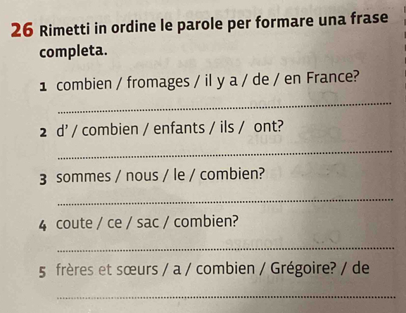 Rimetti in ordine le parole per formare una frase 
completa. 
1 combien / fromages / il y a / de / en France? 
_ 
2 d' / combien / enfants / ils / ont? 
_ 
3 sommes / nous / le / combien? 
_ 
4 coute / ce / sac / combien? 
_ 
5 frères et sœurs / a / combien / Grégoire? / de 
_