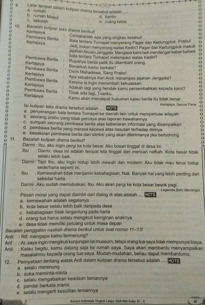 Latar tempat dalam kutipan drama tersebut adalah ....
a. rumah
b. rumah Masut c. sekolah d. kantin
e. ruang kelas
10. Bacalah kutipan teks drama berikut!
Kertajaya Ceritakanlah apa yang engkau ketahui!
Pembawa Berita
Kertajaya
Bala tentara Tumapel menyerang Pager dan Kedungpluk, Prabu!
Jadi, bukan menyerang watas Kediri? Pager dan Kedungpluk masuk
jajahan Akuwu Janggala. Mengapa kami tadi mendengar kabar bahwa
bala tentara Tumapel melampaui watas Kediri?
Pembawa Berita
Kertajaya Rupanya berita patik itu ditambahi orang.
Benarkah kamu berkata?
Pembawa Berita Demi Mahadewa, Sang Prabu!
Kertajaya
Apa sebabnya Ken Arok merampas jajahan Janggala?
Pembawa Berita Karena ia ingin menambah kekuasaan.
Kertajaya Adakah lagi yang hendak kamu persembahkan kepada kami?
Pembawa Berita Tidak ada lagi, Tuanku.
Kertajaya Kamu akan mendapat hukuman kalau berita itu tidak benar.
Isi kutipan teks drama tersebut adalah HOTS Kertajaya, Sanusi Pane
a. penyerangan bala tentara Tumapel ke daerah lain untuk memperluas wilayah
b. seorang prabu yang tidak percaya atas laporan bawahannya
c. sumpah seorang pembawa berita atas kebenaran informasi yang disampaikan
d. pembawa berita yang merasa kecewa atas hasutan terhadap dirinya
o e. kesaksian pembawa berita dan sanksi yang akan diterimanya jika berbohong
11. Bacalah kutipan drama berikut!
Darmi : Ibu, aku ingin pergi ke kota besar. Aku bosan tinggal di desa ini.
Ibu : Darmi, desa ini adalah tempat kita tinggal dan mencari nafkah. Kota besar tidak
selalu lebih baik.
Darmi: Tapi Ibu, aku ingin hidup lebih mewah dan modern. Aku tidak mau terus hidup
sederhana seperti ini.
Ibu : Kemewahan tidak menjamin kebahagiaan, Nak. Banyak hal yang lebih penting dari
sekedar harta.
Darmi : Aku sudah memutuskan, Ibu. Aku akan pergi ke kota besar besok pagi.
Legenda Batu Menangis
Pesan moral yang dapat diambil dari dialog di atas adalah .... HOTS
a. kemewahan adalah segalanya
b. kota besar selalu lebih baik daripada desa
c. kebahagiaan tidak tergantung pada harta
d. orang tua harus selalu mengikuti keinginan anaknya
e. desa tidak memiliki peluang untuk masa depan
Bacalah penggalan naskah drama berikut untuk soal nomor 11-13!
Ardi : Rif, mengapa kamu termenung?
Arif : Ar, saya ingin mengikuti kunjungan ke museum, tetapi orang tua saya tidak mempunyai biaya.
Ardi : Kalau begitu, kamu datang saja ke rumah saya. Saya akan membantu menyampaikan
masalahmu kepada orang tua saya. Mudah-mudahan, beliau dapat membantumu.
12. Pernyataan tentang watak Ardi dalam kutipan drama tersebut adalah .... He S
a. selalu merenung
b. suka meminta-minta
c. selalu mengabaikan keadaan temannya
d. pandai berkata manis
e. selalu mengerti kesulitan temannya
Bahasa Indonesia Tingkat Lanjut SMA/MA Kelas XI - 2 51