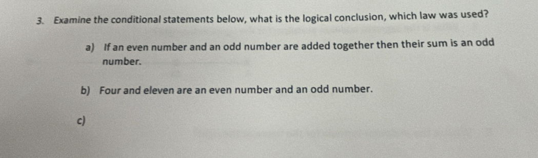 Examine the conditional statements below, what is the logical conclusion, which law was used?
a) If an even number and an odd number are added together then their sum is an odd
number.
b) Four and eleven are an even number and an odd number.
c)