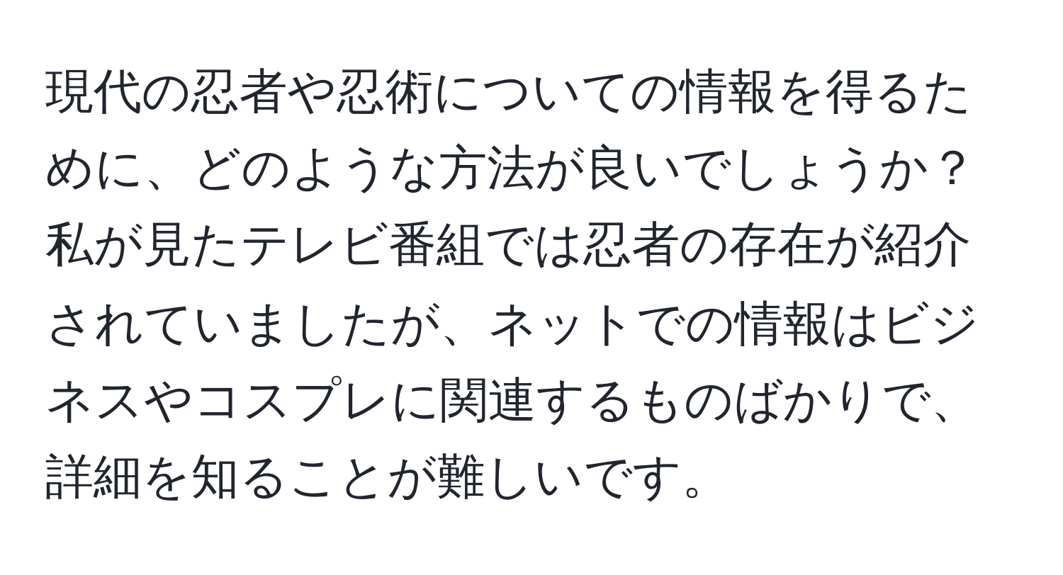 現代の忍者や忍術についての情報を得るために、どのような方法が良いでしょうか？私が見たテレビ番組では忍者の存在が紹介されていましたが、ネットでの情報はビジネスやコスプレに関連するものばかりで、詳細を知ることが難しいです。