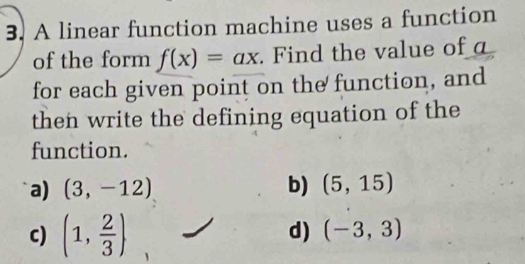 A linear function machine uses a function
of the form f(x)=ax. Find the value of a
for each given point on the function, and
then write the defining equation of the
function.
a) (3,-12) b) (5,15)
c) (1, 2/3 )
d) (-3,3)