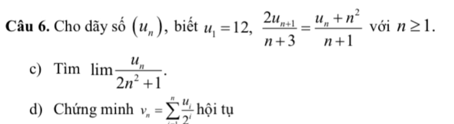 Cho dãy số (u_n) , biết u_1=12, frac 2u_n+1n+3=frac u_n+n^2n+1 với n≥ 1. 
c) Timlimlimits frac u_n2n^2+1. 
d) Chứng minh v_n=sumlimits _-^nfrac u_i2^ihhat Qitu