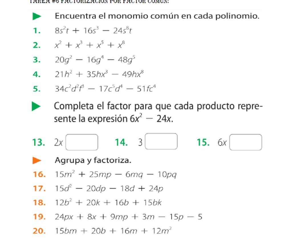 TÁRèr #U páCTóRIzACión PÜR fáCTOR CómUn: 
Encuentra el monomio común en cada polinomio. 
1. 8s^2t+16s^3-24s^8t
2. x^2+x^3+x^5+x^8
3. 20g^2-16g^4-48g^5
4. 21h^2+35hx^3-49hx^8
5. 34c^2d^2f^3-17c^5d^4-51fc^4
Completa el factor para que cada producto repre- 
sente la expresión 6x^2-24x. 
□ ,□ ) 
13. 2* □ □  □ 14. 3 _  15. 6x□
Agrupa y factoriza. 
16. 15m^2+25mp-6mq-10pq
17. 15d^2-20dp-18d+24p
18. 12b^2+20k+16b+15bk
19. 24px+8x+9mp+3m-15p-5
20. 15bm+20b+16m+12m^2