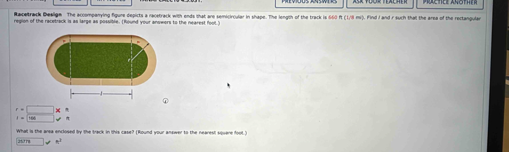 Ask YÜür Teacher PRACTICE ANOTHER 
Racetrack Design The accompanying figure depicts a racetrack with ends that are semicircular in shape. The length of the track is 660 ft (1/8 mi). Find / and r such that the area of the rectangular 
region of the racetrack is as large as possible. (Round your answers to the nearest foot.)
r=□ *
I=□ 166 surd ft
What is the area enclosed by the track in this case? (Round your answer to the nearest square foot.)
25778 ft^2