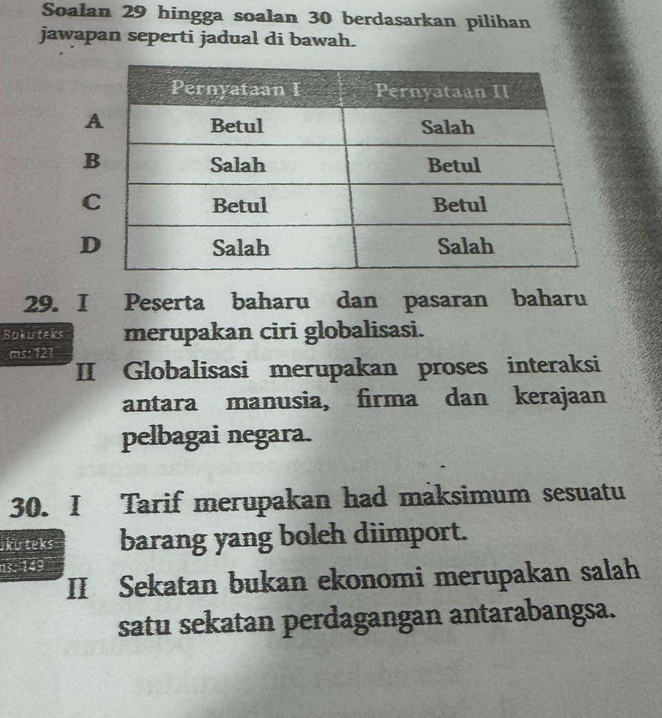 Soalan 29 hingga soalan 30 berdasarkan pilihan
jawapan seperti jadual di bawah.
B
C
D
29. I Peserta baharu dan pasaran baharu
Bukurteks merupakan ciri globalisasi.
ms: 121
II Globalisasi merupakan proses interaksi
antara manusia, firma dan kerajaan
pelbagai negara.
30. I Tarif merupakan had maksimum sesuatu
kiteks barang yang boleh diimport.
15. 149
II Sekatan bukan ekonomi merupakan salah
satu sekatan perdagangan antarabangsa.