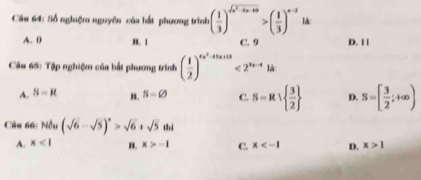 Số nghiệm nguyên của bắt phương trình ( 1/3 )^sqrt(x^2-3x+10)>( 1/3 )^x-3 lå:
A. 0 B. 1 C. 9 D. 11
Câu 65: Tập nghiệm của bắt phương trình ( 1/2 )^4x^2-11x+11<2^(1x-4)
A. S-R B. S=varnothing C. S=R∪   3/2  D. S=[ 3/2 ;+∈fty )
Câu 66: Nếu (sqrt(6)-sqrt(5))^n>sqrt(6)+sqrt(5)an
A. x<1</tex> B. x>-1 C. x D. x>1