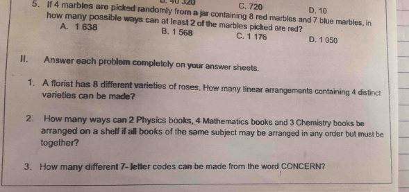 40 320 C. 720
5. If 4 marbles are picked randomly from a jar containing 8 red marbles and 7 blue marbles, in D. 10
how many possible ways can at least 2 of the marbles picked are red?
A. 1 638 B. 1 568 C. 1 176 D. 1 050
II. Answer each problem completely on your answer sheets.
1. A florist has 8 different varieties of roses. How many linear arrangements containing 4 distinct
varieties can be made?
2. How many ways can 2 Physics books, 4 Mathematics books and 3 Chemistry books be
arranged on a shelf if all books of the same subject may be arranged in any order but must be
together?
3. How many different 7 - letter codes can be made from the word CONCERN?