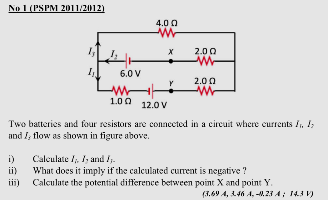 No 1 (PSPM 2011/2012)
Two batteries and four resistors are connected in a circuit where currents I_1,I_2
and I_3 flow as shown in figure above.
i) Calculate I_1,I_2 and I_3.
ii) What does it imply if the calculated current is negative ?
iii) Calculate the potential difference between point X and point Y.
(3.69 A, 3.46 A, -0.23 A ; 14.3 V)