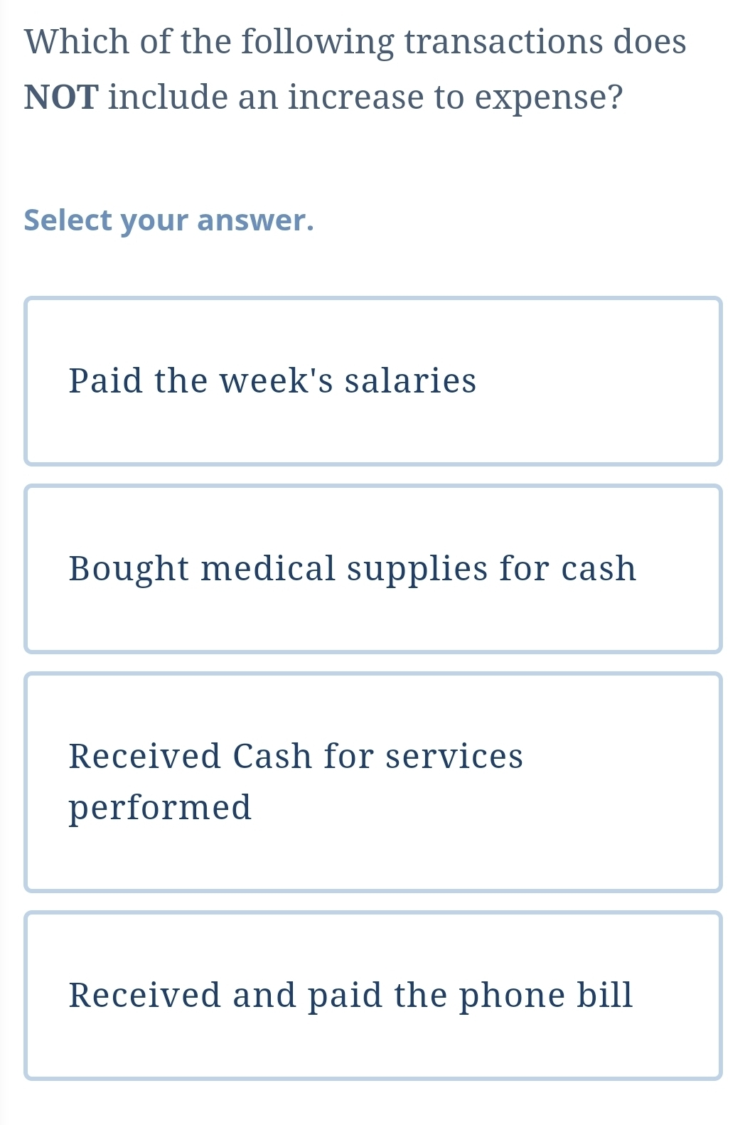 Which of the following transactions does
NOT include an increase to expense?
Select your answer.
Paid the week's salaries
Bought medical supplies for cash
Received Cash for services
performed
Received and paid the phone bill