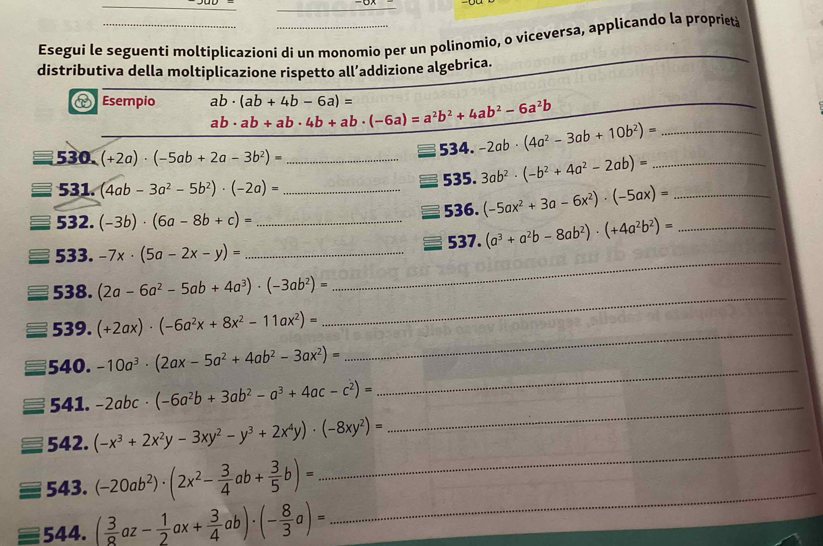 Esegui le seguenti moltiplicazioni di un monomio per un polinomio, o viceversa, applicando la proprietà
distributiva della moltiplicazione rispetto all’addizione algebrica.
D Esempio ab· (ab+4b-6a)=
ab· ab+ab· 4b+ab· (-6a)=a^2b^2+4ab^2-6a^2b
_
530. (+2a)· (-5ab+2a-3b^2)= _534. -2ab· (4a^2-3ab+10b^2)= __
531. (4ab-3a^2-5b^2)· (-2a)= _535. 3ab^2· (-b^2+4a^2-2ab)= _
536. (-5ax^2+3a-6x^2)· (-5ax)=
532. (-3b)· (6a-8b+c)=
_
533. -7x· (5a-2x-y)= __537. (a^3+a^2b-8ab^2)· (+4a^2b^2)= _
538. (2a-6a^2-5ab+4a^3)· (-3ab^2)=
539. (+2ax)· (-6a^2x+8x^2-11ax^2)=
_
540. -10a^3· (2ax-5a^2+4ab^2-3ax^2)=
_
541. -2abc· (-6a^2b+3ab^2-a^3+4ac-c^2)=
_
542. (-x^3+2x^2y-3xy^2-y^3+2x^4y)· (-8xy^2)=
_
543. (-20ab^2)· (2x^2- 3/4 ab+ 3/5 b)= _
_
544. ( 3/8 az- 1/2 ax+ 3/4 ab)· (- 8/3 a)=