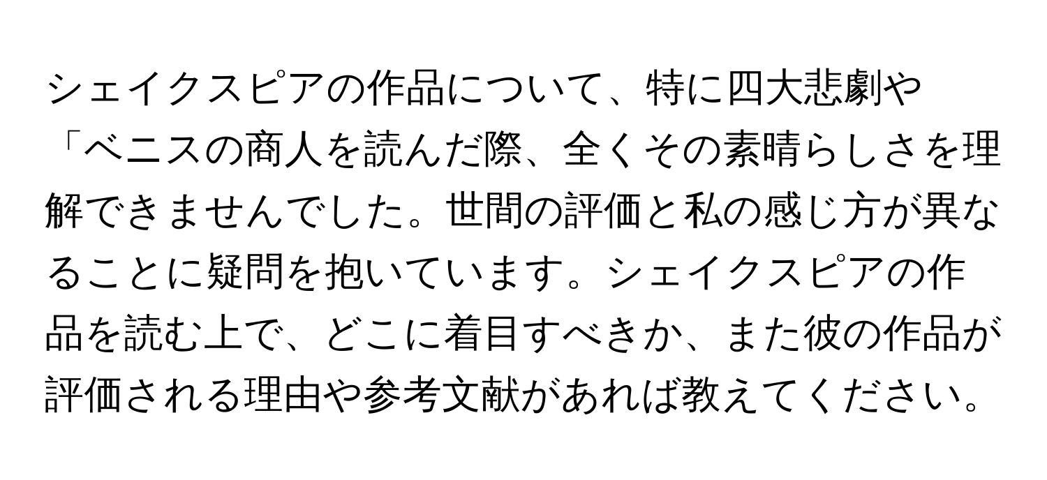 シェイクスピアの作品について、特に四大悲劇や「ベニスの商人を読んだ際、全くその素晴らしさを理解できませんでした。世間の評価と私の感じ方が異なることに疑問を抱いています。シェイクスピアの作品を読む上で、どこに着目すべきか、また彼の作品が評価される理由や参考文献があれば教えてください。