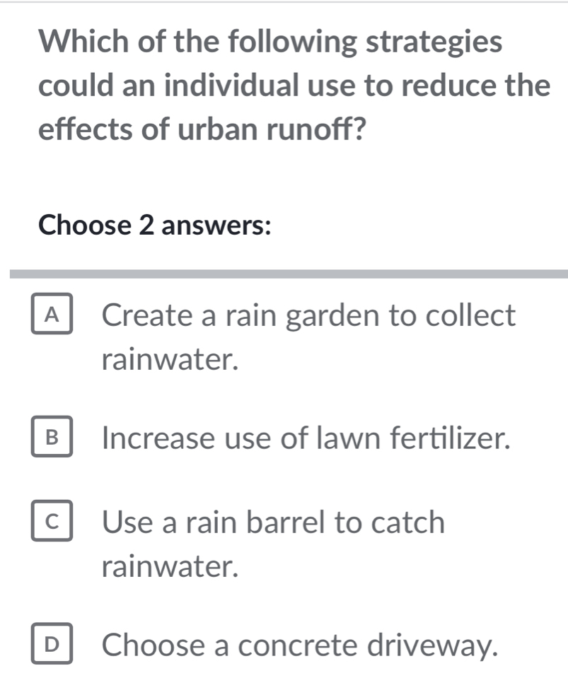 Which of the following strategies
could an individual use to reduce the
effects of urban runoff?
Choose 2 answers:
A Create a rain garden to collect
rainwater.
B Increase use of lawn fertilizer.
C Use a rain barrel to catch
rainwater.
D Choose a concrete driveway.