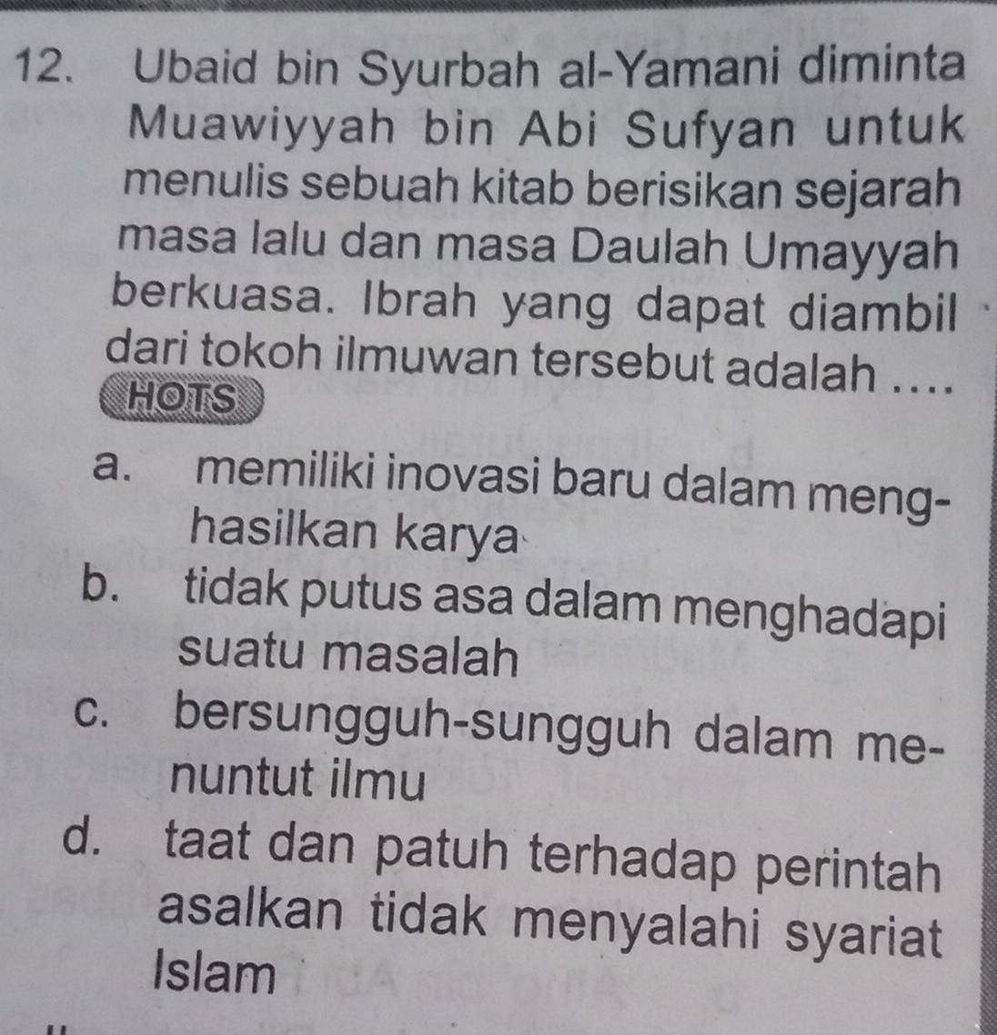 Ubaid bin Syurbah al-Yamani diminta
Muawiyyah bin Abi Sufyan untuk
menulis sebuah kitab berisikan sejarah
masa lalu dan masa Daulah Umayyah
berkuasa. Ibrah yang dapat diambil
dari tokoh ilmuwan tersebut adalah ...
HOTS
a. memiliki inovasi baru dalam meng-
hasilkan karya
b. tidak putus asa dalam menghadapi
suatu masalah
c. bersungguh-sungguh dalam me-
nuntut ilmu
d. taat dan patuh terhadap perintah
asalkan tidak menyalahi syariat
Islam