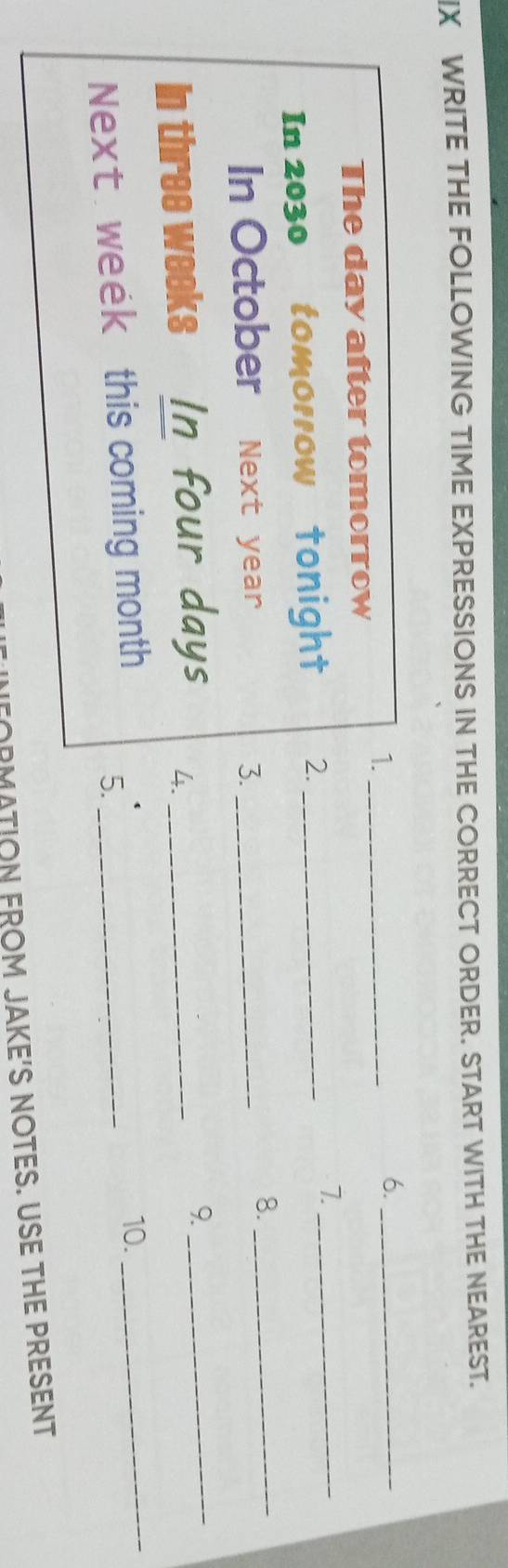 WRITE THE FOLLOWING TIME EXPRESSIONS IN THE CORRECT ORDER. START WITH THE NEAREST. 
1._ 
6._ 
The day after tomorrow 
In 2030 tomorrow tonight 2._ 7._ 
In October Next year 3._ 
8._ 
In three weeks In four days 4._ 
9. 
_ 
Next week this coming month _ 
10. 
5. 
_ 
FORMATION FROM JAKE'S NOTES. USE THE PRESENT