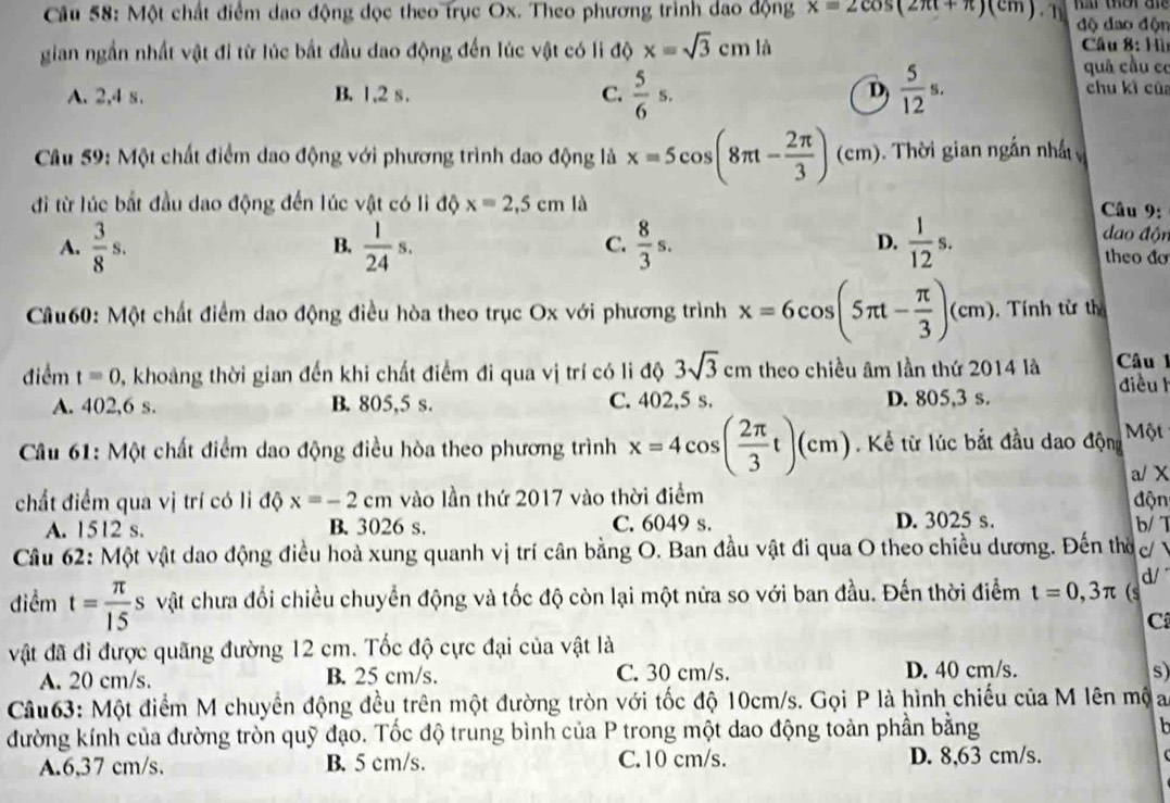 Một chất điểm dao động đọc theo trục Ox. Theo phương trình dao động x=2cos (2π t+π )(cm). T độ đao độn
gian ngắn nhất vật đi từ lúc bắt đầu dao động đến lúc vật có li độ x=sqrt(3)cml
Câu 8: Hìn
A. 2,4 s. B. 1,2 s. C.  5/6 s.  5/12 s.
quâ cầu có
D chu kì cùa
Câu 59: Một chất điểm dao động với phương trình dao động là x=5cos (8π t- 2π /3 )(cm).  Thời gian ngắn nhấ 
đi từ lúc bắt đầu dao động đến lúc vật có li độ x=2,5cm là
Câu 9:
B.
C.
D.
đao độn
A.  3/8 s.  1/24 s.  8/3 s.  1/12 s. theo đo
Câu60: Một chất điểm dao động điều hòa theo trục Ox với phương trình x=6cos (5π t- π /3 )(cm). Tính từ th
điểm t=0 0, khoảng thời gian đến khi chất điểm đi qua vị trí có li độ 3sqrt(3)cm theo chiều âm lần thứ 2014 là  Câu 
điều h
A. 402,6 s. B. 805,5 s. C. 402,5 s. D. 805,3 s.
Câu 61: Một chất điểm dao động điều hòa theo phương trình x=4cos ( 2π /3 t)(cm) Kể từ lúc bắt đầu dao động Một
chất điểm qua vị trí có li độ x=-2cm vào lần thứ 2017 vào thời điểm a/ X
độn
A. 1512 s. B. 3026 s. C. 6049 s. D. 3025 s.
b/ T
Câu 62: Một vật dao động điều hoà xung quanh vị trí cân bằng O. Ban đầu vật đi qua O theo chiều dương. Đến thờ c/
d/
điểm t= π /15 s vật chưa đổi chiều chuyển động và tốc độ còn lại một nửa so với ban đầu. Đến thời điểm t=0,3π (s
C
vật đã đi được quãng đường 12 cm. Tốc độ cực đại của vật là
A. 20 cm/s. B. 25 cm/s. C. 30 cm/s. D. 40 cm/s. s
Câu63: Một điểm M chuyển động đều trên một đường tròn với tốc độ 10cm/s. Gọi P là hình chiếu của M lên mộa
đường kính của đường tròn quỹ đạo. Tốc độ trung bình của P trong một dao động toàn phần bằng h
A.6,37 cm/s. B. 5 cm/s. C.10 cm/s. D. 8,63 cm/s.