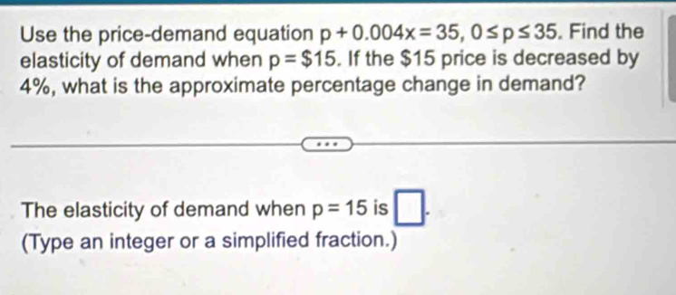 Use the price-demand equation p+0.004x=35, 0≤ p≤ 35. Find the 
elasticity of demand when p=$15. If the $15 price is decreased by
4%, what is the approximate percentage change in demand? 
The elasticity of demand when p=15 is □. 
(Type an integer or a simplified fraction.)