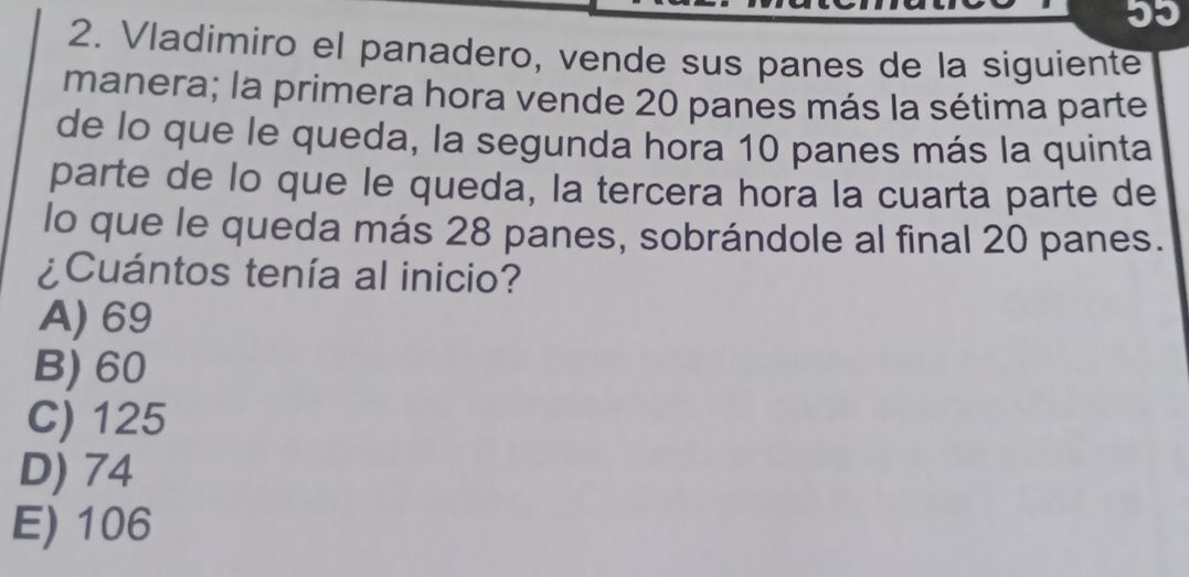 Vladimiro el panadero, vende sus panes de la siguiente
manera; la primera hora vende 20 panes más la sétima parte
de lo que le queda, la segunda hora 10 panes más la quinta
parte de lo que le queda, la tercera hora la cuarta parte de
lo que le queda más 28 panes, sobrándole al final 20 panes.
¿Cuántos tenía al inicio?
A) 69
B) 60
C) 125
D) 74
E) 106