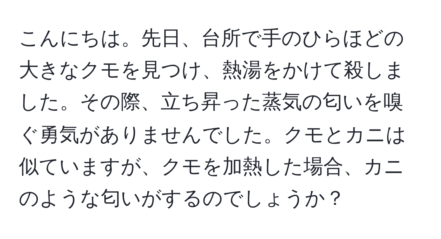 こんにちは。先日、台所で手のひらほどの大きなクモを見つけ、熱湯をかけて殺しました。その際、立ち昇った蒸気の匂いを嗅ぐ勇気がありませんでした。クモとカニは似ていますが、クモを加熱した場合、カニのような匂いがするのでしょうか？