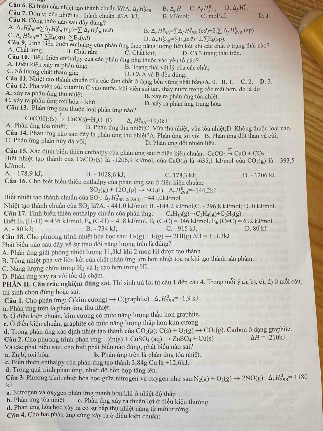 Kí hiệu của nhiệt tạo thành chuẩn la?A.△ _fH_(298)^0 B. △ _fH C. △ _fH_(273)^0 D. △ _fH_1^(0.
Câu 7. Đơn vị của nhiệt tạo thành chuẩn là? A. kJ; B. kJ/mol; C. mol/kJ; D. J.
Câu 8. Công thức nào sau đây đúng?
A. △ _r)H_(298)^0=sumlimits △ _fH_(298)^0(sp)-sumlimits △ _fH_(298)^0(cd) B. △ _rH_(298)^0=sumlimits △ _fH_(298)^0(cd)-2.sumlimits △ _fH_(298)^0(sp)
C. △ _rH_(298)^0=2.sumlimits E_b(sp)-sumlimits E_b(cd)
D. △ _rH_(298)^0=sumlimits E_b(cd)-2.sumlimits E_b(sp).
Câu 9. Tính biến thiên enthalpy của phản ứng theo năng lượng liên kết khi các chất ở trạng thái nào?
A. Chất lỏng; B. Chất răn; C. Chất khí; D. Cả 3 trạng thái trên.
Câu 10. Biến thiên enthalpy của các phản ứng phụ thuộc vào yếu tố nào?
A. Điều kiện xảy ra phản ứng; B. Trạng thái vật lý của các chất;
C. Số lượng chất tham gia; D. Cả A và B đều đúng.
Câu 11. Nhiệt tạo thành chuẩn của các đơn chất ở dạng bền vững nhất bằngA. 0. B. 1. C. 2. D. 3.
Câu 12. Pha viên sùi vitamin C vào nước, khi viên sủi tan, thấy nước trong cốc mát hơn, đó là do
A. xảy ra phản ứng thu nhiệt. B. xảy ra phản ứng tỏa nhiệt.
C. xảy ra phản ứng oxi hóa - khử. D. xảy ra phản ứng trung hòa.
Câu 13. Phản ứng sau thuộc loại phản ứng nào?
Cu(OH)_2(s)xrightarrow t°CuO(s)+H_2O (1) △ _rH_(298)^0=+9,0kJ
A. Phản ứng tỏa nhiệt: B. Phản ứng thu nhiệt;C. Vừa thu nhiệt, vừa tỏa nhiệt;D. Không thuộc loại nào.
Câu 14. Phản ứng nào sau đây là phản ứng thu nhiệt?A. Phản ứng tôi vôi B. Phản ứng đốt than và củi;
C. Phản ứng phân hủy đá vôi; D. Phản ứng đốt nhiên liệu.
Câu 15. Xác định biến thiên enthalpy của phản ứng sau ở điều kiện chuẩn: CaCO_3xrightarrow t°CaO+CO_2
Biết nhiệt tạo thành của CaCO_3(s) là -1206,9 kJ/mol, của CaO (s) là -635,1 kJ/mol của CO_2(g) 1a-393,5
kJ/mol.
A. - 178,9 kJ; B. - 1028,6 kJ; C. 178.3 kJ; D. - 1206 kJ.
Câu 16. Cho biết biến thiên enthalpy của phản ứng sau ở điều kiện chuẩn:
SO_2(g)+12O_2(g)to SO_3(l) △ _rH_(298)^0=-144,2kJ
Biết nhiệt tạo thành chuẩn của SO_3:△ _fH_(298)^0(SO3(l))=-441,0kJ/m ol
Nhiệt tạo thành chuẩn của SO_2 a?A.-441,0kJ/ mol; B.-144,2k J/mol;C. - 296,8 kJ/mol; D. 0 kJ/mol.
Câu 17. Tính biến thiên enthalpy chuẩn của phản ứng: C_4H_10(g)to C_2H_4(g)+C_2H_6(g)
Biết E_b(H-H)=436kJ /mol, E_b(C-H)=418kJ/ mol, E_b(C-C)=346kJ/ /mol, E_b(C=C)=612 kJ/mol.
A. - 80 kJ; B. - 734 kJ; C. -915kJ D. 80 kJ.
Câu 18. Cho phương trình nhiệt hóa học sau: H_2(g)+I_2(g)to 2HI(g Delta H=+11,3kJ
Phát biểu nào sau đây về sự trao đồi năng lượng trên là đúng?
A. Phản ứng giải phòng nhiệt lượng 11,3kJ khi 2 mon HI được tạo thành.
B. Tổng nhiệt phá vỡ liên kết của chất phản ứng lớn hơn nhiệt tỏa ra khi tạo thành sản phẩm.
C. Năng lượng chứa trong H_2 và I_2 cao hơn trong HI.
D. Phản ứng xảy ra với tốc độ chậm.
PHÀN II. Câu trắc nghiệm đúng sai. Thí sinh trả lời từ câu 1 đến câu 4. Trong mỗi ya),b),c),d) Ở mwidehat oi câu,
thí sinh chọn đúng hoặc sai.
Câu 1. Cho phản ứng: C(kim cương) → C(graphite) △ _rH_(298)^0=-1,9kJ
a. Phản ứng trên là phản ứng thu nhiệt.
b. Ở điều kiện chuẩn, kim cương có mức năng lượng thấp hơn graphite.
c. Ở điều kiện chuẩn, graphite có mức năng lượng thấp hơn kim cương.
d. Trong phản ứng xác định nhiệt tạo thành của CO_2(g):C(s)+O_2(g)to CO_2(g). Carbon ở dạng graphite.
Câu 2. Cho phương trình phản ứng: Zn(s)+CuSO_4(aq)to ZnSO_4+Cu(s)
Delta H=-210kJ
Và các phát biểu sau, cho biết phát biểu nào đúng, phát biểu nào sai?
a. Zn bị oxi hóa. b. Phản ứng trên là phản ứng tỏa nhiệt.
c. Biến thiên enthalpy của phản ứng tạo thành 3,84g Cu la+12,6kJ.
d. Trong quá trình phản ứng, nhiệt độ hỗn hợp tăng lên.
Câu 3. Phương trình nhiệt hóa học giữa nitrogen và oxygen như sau: :N_2(g)+O_2(g)to 2NO(g)△ _rH_(298)^0=+180
kJ
a. Nitrogen và oxygen phản ứng mạnh hơn khi ở nhiệt độ thấp
b. Phản ứng tỏa nhiệt c. Phản ứng xảy ra thuận lợi ở điều kiện thường
d. Phản ứng hóa học xảy ra có sự hấp thụ nhiệt năng từ môi trường
Câu 4. Cho hai phản ứng cùng xảy ra ở điều kiện chuẩn: