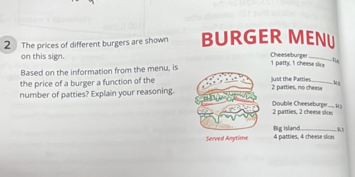 The prices of different burgers are shown BURGER MENU
Cheeseburger
on this sign. 1 patty, 1 cheese slice
Based on the information from the menu, is
Just the Patties
54.0
the price of a burger a function of the2 patties, no cheese
number of patties? Explain your reasoning.
Double Cheeseburger_ 145
2 patties, 2 cheese slices
Big Island_
4 patties, 4 cheese slices