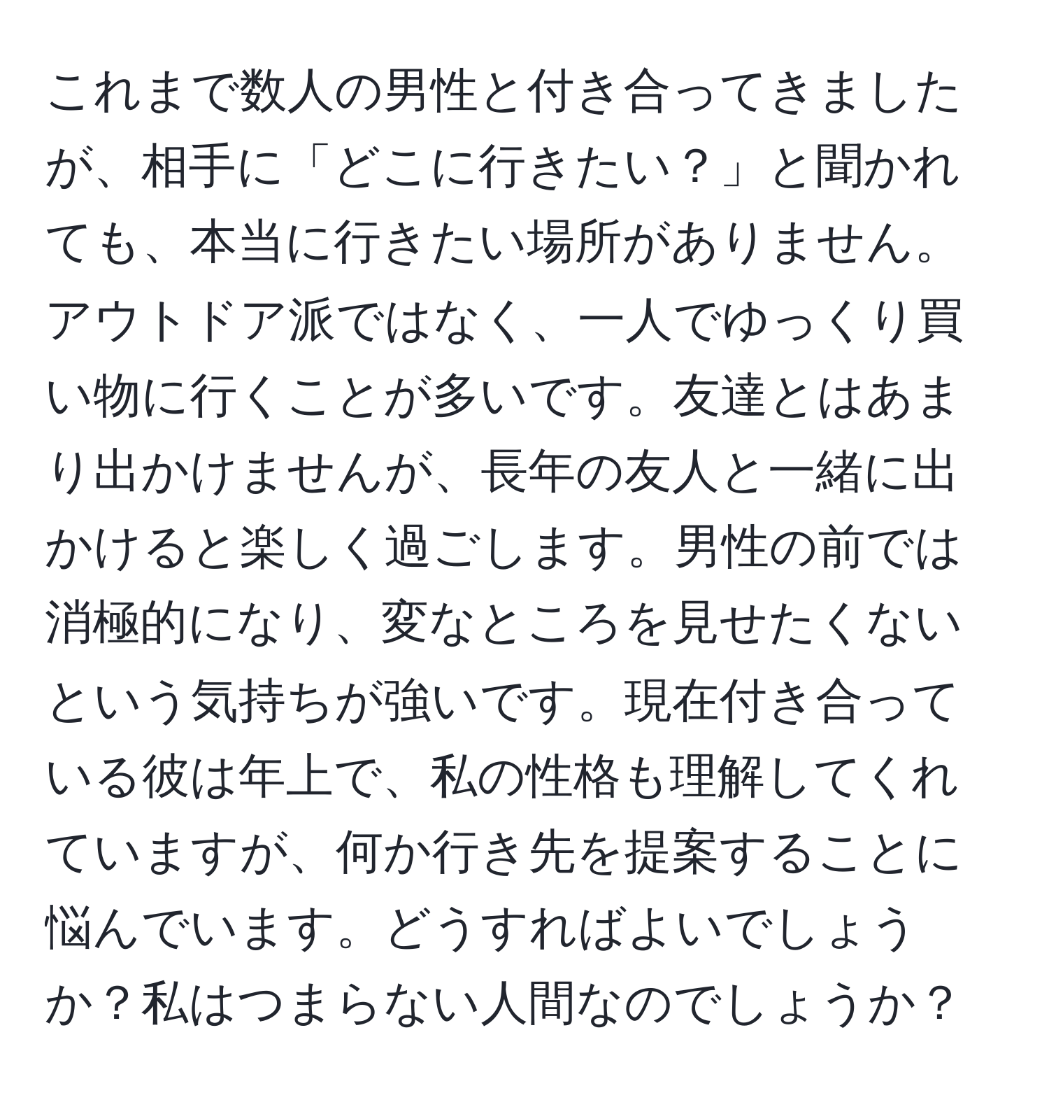 これまで数人の男性と付き合ってきましたが、相手に「どこに行きたい？」と聞かれても、本当に行きたい場所がありません。アウトドア派ではなく、一人でゆっくり買い物に行くことが多いです。友達とはあまり出かけませんが、長年の友人と一緒に出かけると楽しく過ごします。男性の前では消極的になり、変なところを見せたくないという気持ちが強いです。現在付き合っている彼は年上で、私の性格も理解してくれていますが、何か行き先を提案することに悩んでいます。どうすればよいでしょうか？私はつまらない人間なのでしょうか？