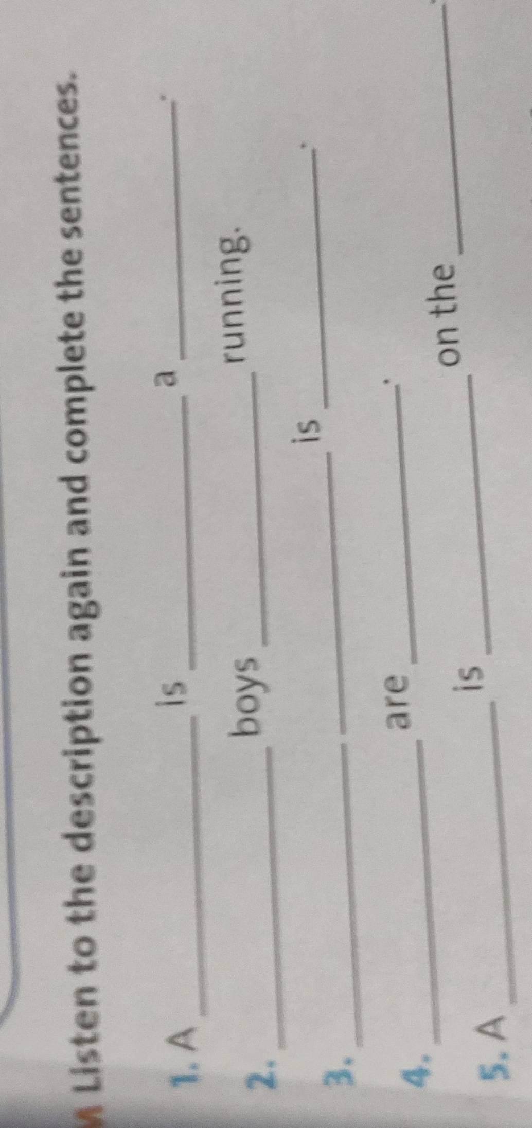 A Listen to the description again and complete the sentences. 
1. A_ 
is_ 
_a 
* 
2._ 
boys_ 
running. 
_ 
is_ 
3._ 
4._ 
are_ 
. 
on the_ 
is_ 
5. A_