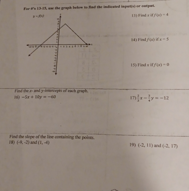 For #’s 13-15, use the graph below to find the indicated input(s) or output.
13) Find x if f(x)=4
if. x=5
14) Find f(x)
15) Find x if f(x)=0
Find the x- and y-intercepts of each graph.
16) -5x+10y=-60 17)  2/3 x- 3/4 y=-12
Find the slope of the line containing the points.
18) (-9,-2) and (1,-4) 19) (-2,11) and (-2,17)