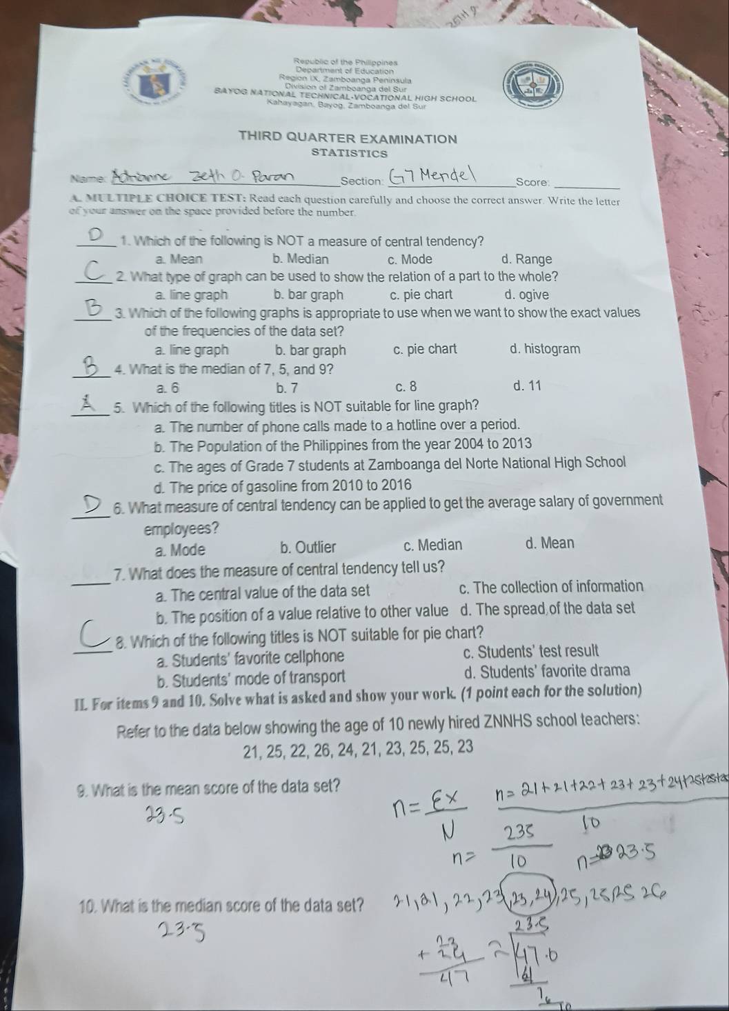 Republic of the Philippines
Department of Education
Region IX, Zamboanga Peninsula
Division of Zamboanga del Sur
BAYOG NATIONAL TECHNICAL·VOCATIONAL HIGH SCHOOL
Kahayagan, Bayog, Zamboanga del Sur
THIRD QUARTER EXAMINATION
STATISTICS
_
_
Name _Section: Score
A MULTIPLE CHOICE TEST: Read each question carefully and choose the correct answer. Write the letter
of your answer on the space provided before the number.
_1. Which of the following is NOT a measure of central tendency?
a. Mean b. Median c. Mode d. Range
_2. What type of graph can be used to show the relation of a part to the whole?
a. line graph b. bar graph c. pie chart d. ogive
_3. Which of the following graphs is appropriate to use when we want to show the exact values
of the frequencies of the data set?
a. line graph b. bar graph c. pie chart d. histogram
_4. What is the median of 7, 5, and 9?
a. 6 b. 7 c. 8 d. 11
_5. Which of the following titles is NOT suitable for line graph?
a. The number of phone calls made to a hotline over a period.
b. The Population of the Philippines from the year 2004 to 2013
c. The ages of Grade 7 students at Zamboanga del Norte National High School
d. The price of gasoline from 2010 to 2016
_
6. What measure of central tendency can be applied to get the average salary of government
employees?
a. Mode b. Outlier c. Median d. Mean
_
7. What does the measure of central tendency tell us?
a. The central value of the data set c. The collection of information
b. The position of a value relative to other value d. The spread of the data set
_
8. Which of the following titles is NOT suitable for pie chart?
a. Students' favorite cellphone c. Students' test result
b. Students' mode of transport d. Students' favorite drama
IL For items 9 and 10. Solve what is asked and show your work. (1 point each for the solution)
Refer to the data below showing the age of 10 newly hired ZNNHS school teachers:
21, 25, 22, 26, 24, 21, 23, 25, 25, 23
9. What is the mean score of the data set?
10. What is the median score of the data set?