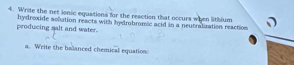 Write the net ionic equations for the reaction that occurs when lithium 
hydroxide solution reacts with hydrobromic acid in a neutralization reaction 
producing salt and water. 
a. Write the balanced chemical equation: