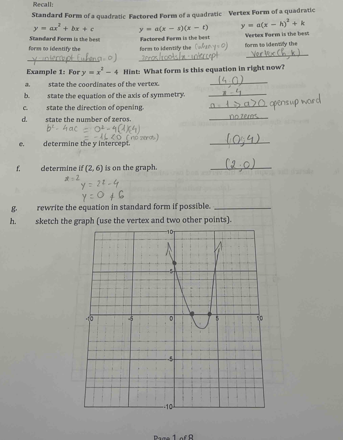 Recall: 
Standard Form of a quadratic Factored Form of a quadratic Vertex Form of a quadratic
y=ax^2+bx+c
y=a(x-s)(x-t) y=a(x-h)^2+k
Standard Form is the best Factored Form is the best Vertex Form is the best 
form to identify the form to identify the form to identify the 
_ 
_ 
_ 
Example 1: For y=x^2-4 Hint: What form is this equation in right now? 
a. state the coordinates of the vertex. 
_ 
b. state the equation of the axis of symmetry. 
_ 
C. state the direction of opening. 
_ 
d. state the number of zeros. 
_ 
e. determine the y intercept. 
_ 
f. determine if (2,6) is on the graph. 
_ 
g. rewrite the equation in standard form if possible._ 
h. sketch the graph (use the vertex and two other points). 
Page 1 of 8