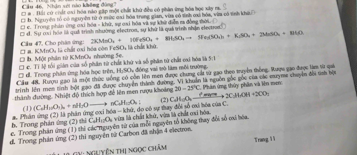 Nhận xét nào không đúng?
a . Bất cứ chất oxi hóa nào gặp một chất khử đều có phản ứng hóa học xảy ra.
b. Nguyên tố có nguyên tử ở mức oxi hóa trung gian, vừa có tính oxi hóa, vừa có tính khử.
c. Trong phản ứng oxi hóa - khử, sự oxi hóa và sự khử diễn ra đồng thời.
d. Sự oxi hóa là quá trình nhường electron, sự khử là quá trình nhận electron.
Câu 47. Cho phản ứng: 2KMnO_4+10FeSO_4+8H_2SO_4to 5Fe_2(SO_4)_3+K_2SO_4+2MnSO_4+8H_2O.
a. K MnO_4 là chất oxi hóa còn FeSO₄ là chất khử.
b. Một phân tử KMnO₄ nhường 5e.
c. Tỉ lệ tối giản của số phân tử chất khử và số phân tử chất oxi hóa là 5:1
d. Trong phản ứng hóa học trên, H_2SO_4 đóng vai trò làm môi trường.
Câu 48. Rượu gạo là một thức uống có cồn lên men được chưng cất từ gạo theo truyền thống. Rượu gạo được làm từ quá
trình lên men tinh bột gạo đã được chuyển thành đường. Vi khuẩn là nguồn gốc gốc của các enzyme chuyển đổi tinh bột
thành đường. Nhiệt độ thích hợp để lên men rượu khoảng C_6H_12O_6xrightarrow t^0,enzyme2C_2H_5OH+2CO_2 20-25°C. Phản ứng thủy phân và lên men:
(1) (C_6H_10O_5)_n+nH_2Oto nC_6H_12O_6; (2)
a. Phản ứng (2) là phản ứng oxi hóa - khử, do có sự thay đổi số oxi hóa của C.
c. Trong phản ứng (1) thì các nguyên tử của mỗi nguyên tố không thay đổi số oxi hóa. b. Trong phản ứng (2) thì C_6H_12O_6 vừa là chất khử, vừa là chất oxi hóa.
d. Trong phản ứng (2) thì nguyên tử Carbon đã nhận 4 electron.
L  GY: ngụYễn thị ngọc chÂm Trang 11