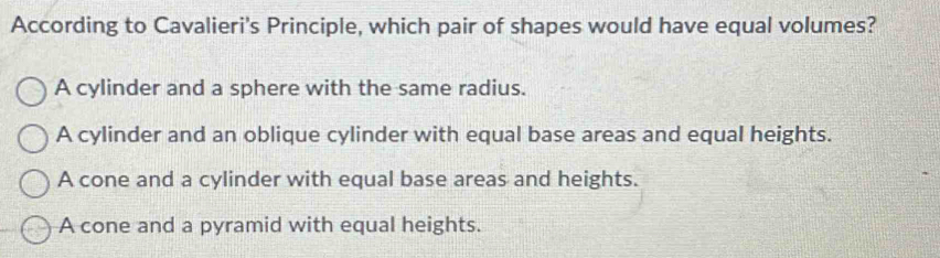 According to Cavalieri's Principle, which pair of shapes would have equal volumes?
A cylinder and a sphere with the same radius.
A cylinder and an oblique cylinder with equal base areas and equal heights.
A cone and a cylinder with equal base areas and heights.
A cone and a pyramid with equal heights.