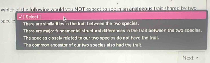 Which of the following would you NOT expect to see in an analogous trait shared by two

species ( Select )
There are similarities in the trait between the two species.
There are major fundamental structural differences in the trait between the two species.
The species closely related to our two species do not have the trait.
The common ancestor of our two species also had the trait.
Next