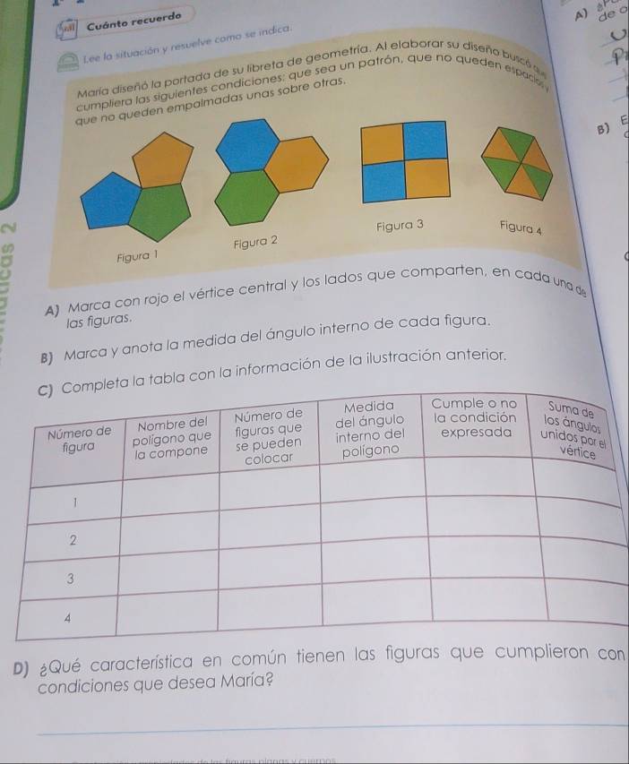 Cuánto recuerdo 
de o 
_ 
Iee la situación y resuelve como se indica. 
_ 
María diseñó la portada de su libreta de geometría. Al elaborar su diseño buscó qu 
cumpliera las siguientes condiciones: que sea un patrón, que no queden espaciol y 
que no queden empalmadas unas sobre otras. 
_ 
F 
B) 
N Figura 3 Figura 4 
Figura 1 Figura 2 
A) Marca con rojo el vértice central y los lados que comparten, en cada una de 
las figuras. 
B) Marca y anota la medida del ángulo interno de cada figura. 
a con la información de la ilustración anterior. 
D) ¿Qué característica en común tienen las figuras que cumplieron con 
condiciones que desea María? 
_