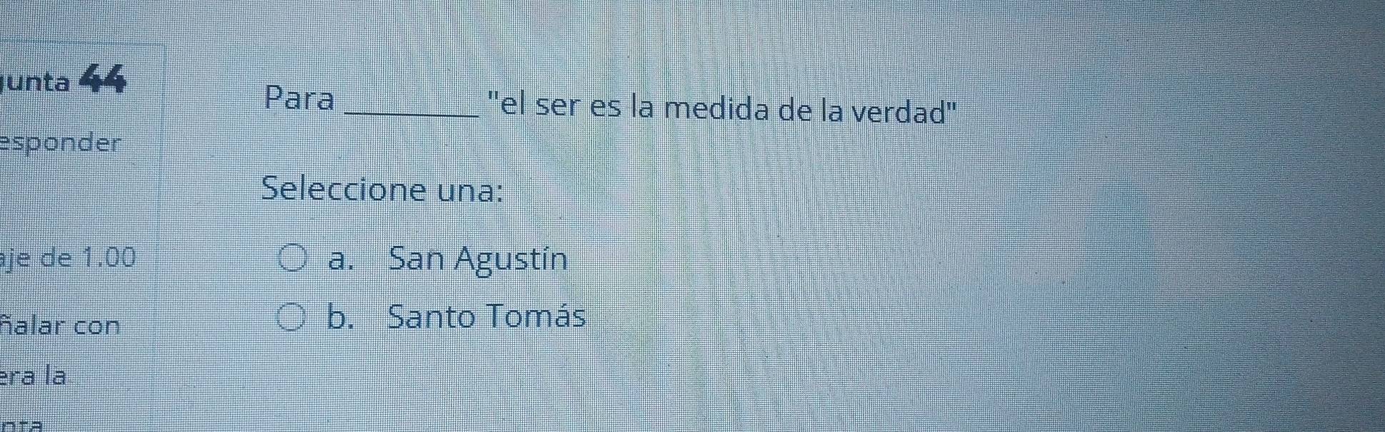 Junta 44
Para _''el ser es la medida de la verdad''
esponder
Seleccione una:
je de 1.00 a. San Agustín
ñalar con
b. Santo Tomás
era la