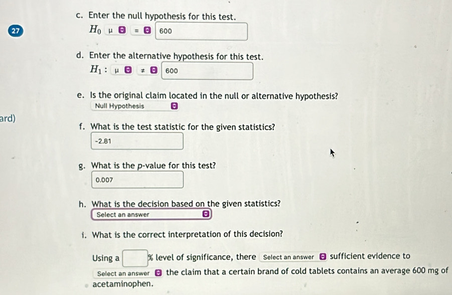 Enter the null hypothesis for this test. 
27
H_0mu Theta =□ 600
□  
d. Enter the alternative hypothesis for this test. 
H_1:mu □ 600^ 
e. Is the original claim located in the null or alternative hypothesis? 
Null Hypothesis 
ard) 
f. What is the test statistic for the given statistics?
-2.81
g. What is the p -value for this test?
0.007
h. What is the decision based on the given statistics? 
Select an answer 
i. What is the correct interpretation of this decision? 
Using a □ % level of significance, there Select an answer sufficient evidence to 
Select an answer - the claim that a certain brand of cold tablets contains an average 600 mg of 
acetaminophen.