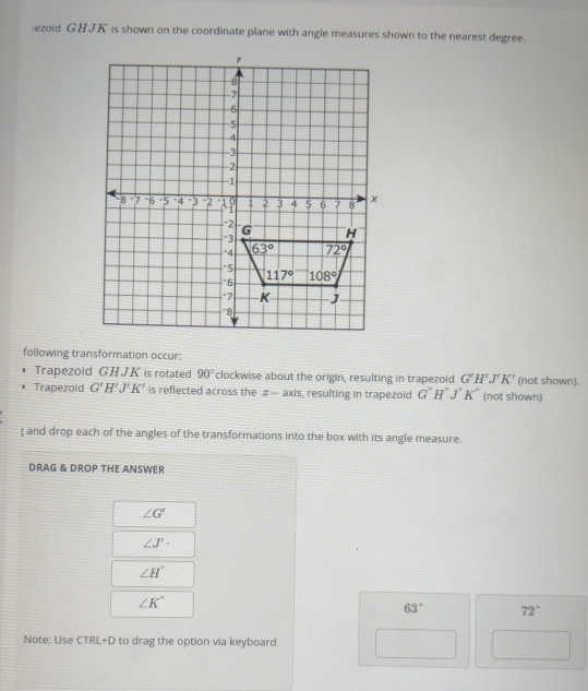 ezoid GHJK is shown on the coordinate plane with angle measures shown to the nearest degree.
following transformation occur:
Trapezoid GHJK is rotated 90° clockwise about the origin, resulting in trapezoid G'H'J'K' (not shown).
Trapezoid G'H'J'K' is reflected across the æ— axis, resulting in trapezoid G''H''J''K'' (not shown)
 and drop each of the angles of the transformations into the box with its angle measure.
DRAG & DROP THE ANSWER
∠ G'
∠ J'·
∠ H°
∠ K''
63° 72°
Note: Use CTRL+D to drag the option via keyboard