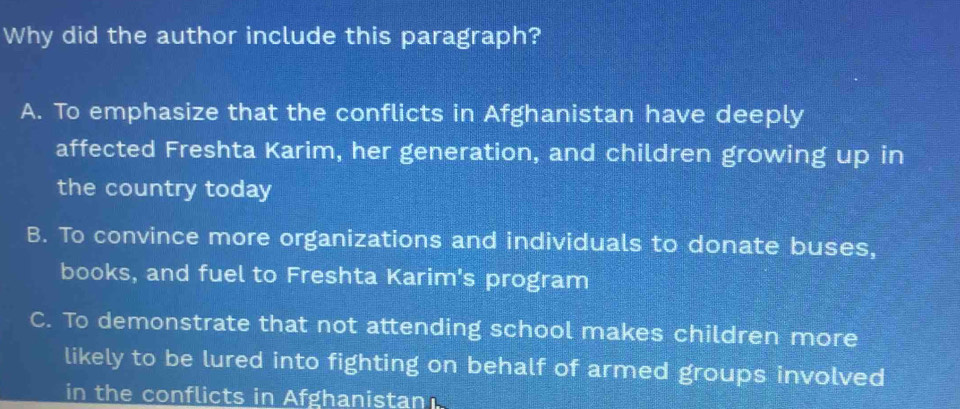 Why did the author include this paragraph?
A. To emphasize that the conflicts in Afghanistan have deeply
affected Freshta Karim, her generation, and children growing up in
the country today
B. To convince more organizations and individuals to donate buses,
books, and fuel to Freshta Karim's program
C. To demonstrate that not attending school makes children more
likely to be lured into fighting on behalf of armed groups involved
in the conflicts in Afghanistan