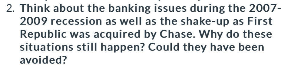 Think about the banking issues during the 2007- 
2009 recession as well as the shake-up as First 
Republic was acquired by Chase. Why do these 
situations still happen? Could they have been 
avoided?