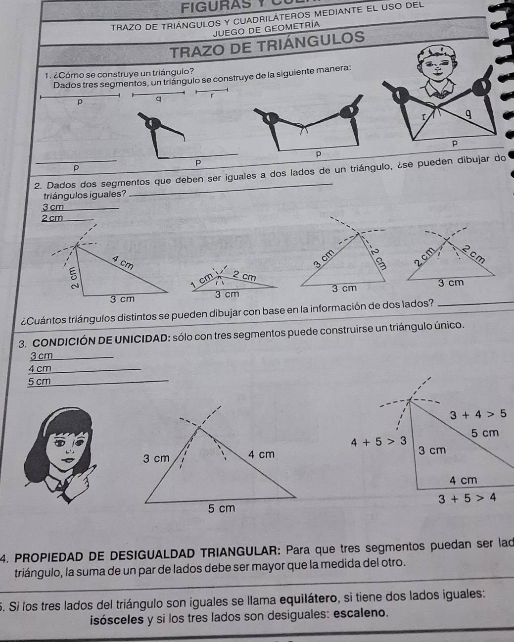 FIGURAS Y C
TRAZO DE TRIÁNGULOS Y CUADRILÁTEROS MEDIANTE EL USO DEL
JUEGO DE GEOMETRÍA
TRAZO DE TRIÁNGULOS
1. ¿Cómo se construye un triángulo?
Dados tres segmentos, un triángulo se construye de la siguiente manera:
p
q 「
a
r q
4
p
p
p
p
2. Dados dos segmentos que deben ser iguales a dos lados de un triángulo, ¿se pueden dibujar do
triángulos iguales?
3 cm
N
3 cm
B
2cm
cm
cm 2 cm
3 cm 3 cm
3 cm
¿Cuántos triángulos distintos se pueden dibujar con base en la información de dos lados?
_
3. CONDICIÓN DE UNICIDAD: sólo con tres segmentos puede construirse un triángulo único.
3 cm
4 cm
5 cm_
4. PROPIEDAD DE DESIGUALDAD TRIANGULAR: Para que tres segmentos puedan ser lad
triángulo, la suma de un par de lados debe ser mayor que la medida del otro.
5. Si los tres lados del triángulo son iguales se llama equilátero, si tiene dos lados iguales:
isósceles y si los tres lados son desiguales: escaleno.