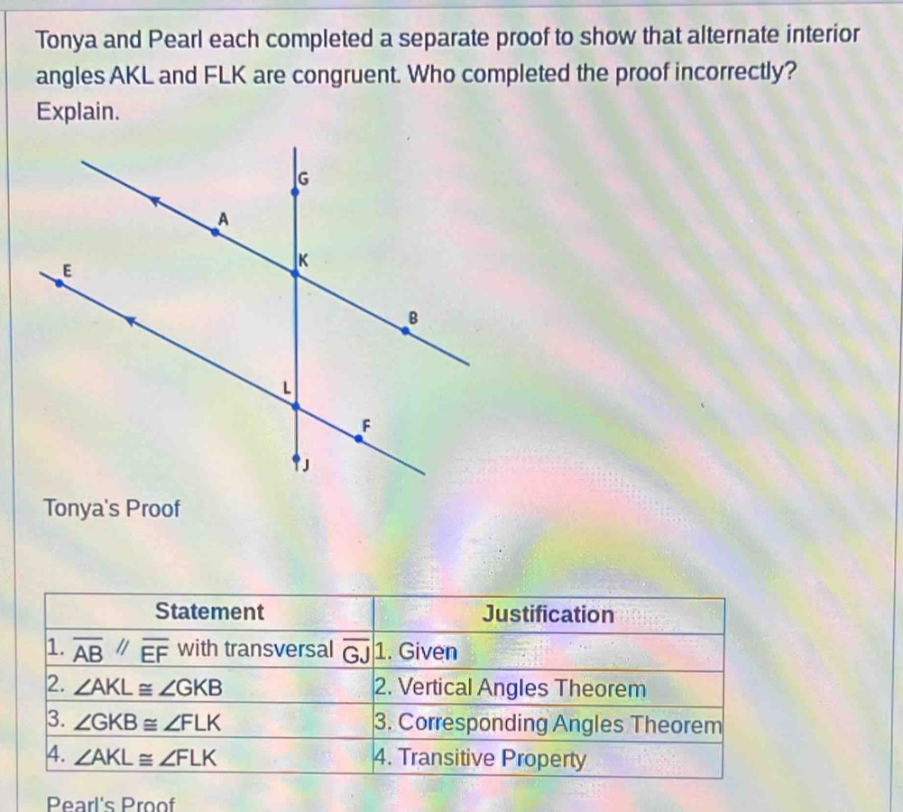 Tonya and Pearl each completed a separate proof to show that alternate interior
angles AKL and FLK are congruent. Who completed the proof incorrectly?
Explain.
Tonya's Proof
Statement Justification
1. overline AB//overline EF with transversal overline GJ 1. Given
2. ∠ AKL≌ ∠ GKB 2. Vertical Angles Theorem
3. ∠ GKB≌ ∠ FLK 3. Corresponding Angles Theorem
4. ∠ AKL≌ ∠ FLK 4. Transitive Property
Pearl's Proof